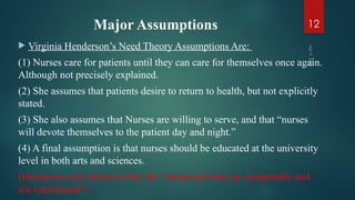Major Assumptions
 Virginia Henderson’s Need Theory Assumptions Are:
(1) Nurses care for patients until they can care for themselves once again.
Although not precisely explained.
(2) She assumes that patients desire to return to health, but not explicitly
stated.
(3) She also assumes that Nurses are willing to serve, and that “nurses
will devote themselves to the patient day and night.”
(4) A final assumption is that nurses should be educated at the university
level in both arts and sciences.
(Henderson also believes that the “mind and body are inseperable and
are interrelated”)
Apr
9,
2025
12
 