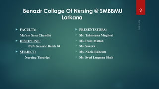 Apr
9,
2025
2
Benazir Collage Of Nursing @ SMBBMU
Larkana
 FACULTY:
Ma’am Sara Chandio
 DISCIPLINE:
BSN Generic Batch 04
 SUBJECT:
Nursing Theories
 PRESENTATORS:
 Ms. Tahmeena Mugheri
 Ms. Iram Mallah
 Ms. Savera
 Ms. Nazia Raheem
 Mr. Syed Luqman Shah
 