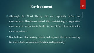 Environment
 Although the Need Theory did not explicitly define the
environment, Henderson stated that maintaining a supportive
environment conducive to health is one of her 14 activities for
client assistance.
 She believes that society wants and expects the nurse’s acting
for individuals who cannot function independently.
Apr
9,
2025
21
 