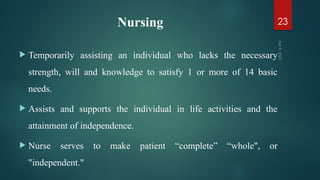Nursing
 Temporarily assisting an individual who lacks the necessary
strength, will and knowledge to satisfy 1 or more of 14 basic
needs.
 Assists and supports the individual in life activities and the
attainment of independence.
 Nurse serves to make patient “complete” “whole", or
"independent."
Apr
9,
2025
23
 