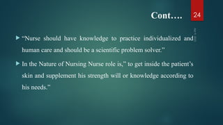 Cont….
 “Nurse should have knowledge to practice individualized and
human care and should be a scientific problem solver.”
 In the Nature of Nursing Nurse role is,” to get inside the patient’s
skin and supplement his strength will or knowledge according to
his needs.”
Apr
9,
2025
24
 