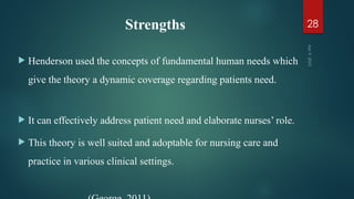 Strengths
 Henderson used the concepts of fundamental human needs which
give the theory a dynamic coverage regarding patients need.
 It can effectively address patient need and elaborate nurses’ role.
 This theory is well suited and adoptable for nursing care and
practice in various clinical settings.
Apr
9,
2025
28
 