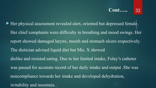 Cont…..
 Her physical assessment revealed alert, oriented but depressed female.
Her chief complaints were difficulty in breathing and mood swings. Her
report showed damaged larynx, mouth and stomach ulcers respectively.
The dietician advised liquid diet but Mis. X showed
dislike and resisted eating. Due to her limited intake, Foley’s catheter
was passed for accurate record of her daily intake and output .She was
noncompliance towards her intake and developed dehydration,
irritability and insomnia .
Apr
9,
2025
32
 
