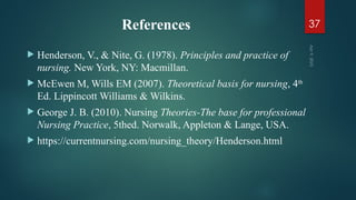 References
 Henderson, V., & Nite, G. (1978). Principles and practice of
nursing. New York, NY: Macmillan.
 McEwen M, Wills EM (2007). Theoretical basis for nursing, 4th
Ed. Lippincott Williams & Wilkins.
 George J. B. (2010). Nursing Theories-The base for professional
Nursing Practice, 5thed. Norwalk, Appleton & Lange, USA.
 https://currentnursing.com/nursing_theory/Henderson.html
Apr
9,
2025
37
 