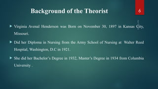 Background of the Theorist
 Virginia Avenal Henderson was Born on November 30, 1897 in Kansas City,
Missouri.
 Did her Diploma in Nursing from the Army School of Nursing at Walter Reed
Hospital, Washington, D.C in 1921.
 She did her Bachelor’s Degree in 1932, Master’s Degree in 1934 from Columbia
University .
Apr
9,
2025
6
 