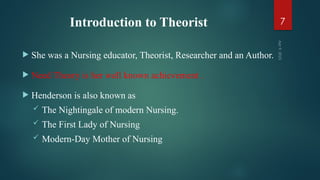 Introduction to Theorist
 She was a Nursing educator, Theorist, Researcher and an Author.
 Need Theory is her well known achievement .
 Henderson is also known as
 The Nightingale of modern Nursing.
 The First Lady of Nursing
 Modern-Day Mother of Nursing
Apr
9,
2025
7
 