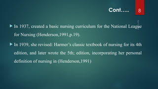 Cont…..
 In 1937, created a basic nursing curriculum for the National League
for Nursing (Henderson,1991,p.19).
 In 1939, she revised: Harmer’s classic textbook of nursing for its 4th
edition, and later wrote the 5th; edition, incorporating her personal
definition of nursing in (Henderson,1991)
Apr
9,
2025
8
 