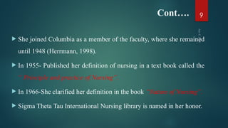 Cont….
 She joined Columbia as a member of the faculty, where she remained
until 1948 (Herrmann, 1998).
 In 1955- Published her definition of nursing in a text book called the
“ Principle and practice of Nursing”.
 In 1966-She clarified her definition in the book “Nature of Nursing”.
 Sigma Theta Tau International Nursing library is named in her honor.
Apr
9,
2025
9
 