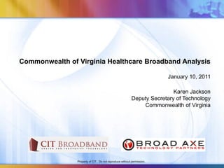 Commonwealth of Virginia Healthcare Broadband Analysis

                                                                        January 10, 2011

                                                                          Karen Jackson
                                                          Deputy Secretary of Technology
                                                              Commonwealth of Virginia




                Property of CIT. Do not reproduce without permission.
 
