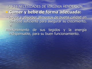 LAS 14 NECESIDADES DE VIRGINIA HENDERSON.
• Comer y bebe de forma adecuada:
−Ingerir y absorber alimentos de buena calidad en
 cantidad suficiente para asegurar su crecimiento,
 el
mantenimiento de sus tegidos y la energía
 indispensable, para su buen funcionamiento.
 