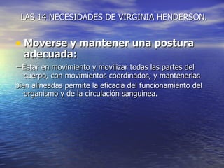 LAS 14 NECESIDADES DE VIRGINIA HENDERSON.


• Moverse y mantener una postura
  adecuada:
−Estar en movimiento y movilizar todas las partes del
   cuerpo, con movimientos coordinados, y mantenerlas
bien alineadas permite la eficacia del funcionamiento del
   organismo y de la circulación sanguínea.
 