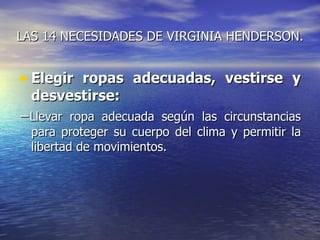 LAS 14 NECESIDADES DE VIRGINIA HENDERSON.


• Elegir ropas adecuadas, vestirse y
  desvestirse:
−Llevar ropa adecuada según las circunstancias
  para proteger su cuerpo del clima y permitir la
  libertad de movimientos.
 