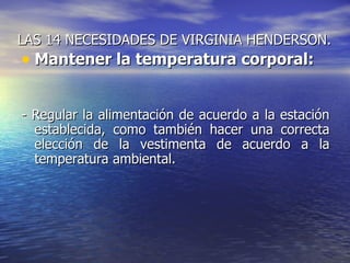 LAS 14 NECESIDADES DE VIRGINIA HENDERSON.
• Mantener la temperatura corporal:

- Regular la alimentación de acuerdo a la estación
  establecida, como también hacer una correcta
  elección de la vestimenta de acuerdo a la
  temperatura ambiental.
 