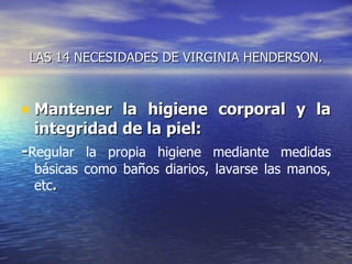 LAS 14 NECESIDADES DE VIRGINIA HENDERSON.



• Mantener la higiene corporal y la
 integridad de la piel:
-Regular la propia higiene mediante medidas
 básicas como baños diarios, lavarse las manos,
 etc.
 