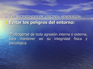 LAS 14 NECESIDADES DE VIRGINIA HENDERSON.
• Evitar los peligros del entorno:

  -Protegerse de toda agresión interna o externa,
  para mantener así su integridad física y
  psicológica.
 