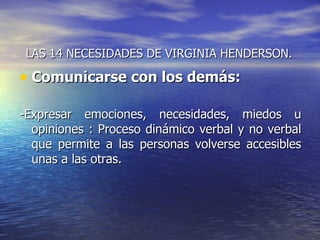 LAS 14 NECESIDADES DE VIRGINIA HENDERSON.

• Comunicarse con los demás:

-Expresar emociones, necesidades, miedos u
  opiniones : Proceso dinámico verbal y no verbal
  que permite a las personas volverse accesibles
  unas a las otras.
 