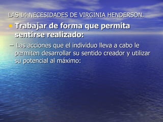 LAS 14 NECESIDADES DE VIRGINIA HENDERSON.
• Trabajar de forma que permita
  sentirse realizado:
− Las acciones que el individuo lleva a cabo le
  permiten desarrollar su sentido creador y utilizar
  su potencial al máximo:
 