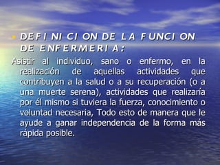 • DE F I NI C I ON DE L A F UNC I ON
  DE E NF E R M E R I A :
Asistir al individuo, sano o enfermo, en la
  realización de aquellas actividades que
  contribuyen a la salud o a su recuperación (o a
  una muerte serena), actividades que realizaría
  por él mismo si tuviera la fuerza, conocimiento o
  voluntad necesaria, Todo esto de manera que le
  ayude a ganar independencia de la forma más
  rápida posible.
 