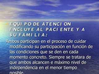 • E QUI P O DE A T E NC I ON
 I NC L UY E A L P A C I E NT E Y A
 S U F AMI L I A:
Ambos participan en el proceso de cuidar
 modificando su participación en función de
 las condiciones que se den en cada
 momento concreto. Siempre se tratara de
 que ambos alcancen e máximo nivel de
 independencia en el menor tiempo
 
