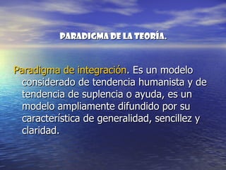 Paradigma de la teoría.



Paradigma de integración. Es un modelo
  considerado de tendencia humanista y de
  tendencia de suplencia o ayuda, es un
  modelo ampliamente difundido por su
  característica de generalidad, sencillez y
  claridad.
 