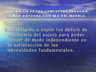 D E F IN IC IÓN D E LO S C O N C E P TO S P E R S O N A-
  S ALU D -E N TO R N O -C U ID AD O D E L M O D E LO .

Cuidado:
Esta dirigido a suplir los déficit de
 autonomía del sujeto para poder
 actuar de modo independiente en
 la satisfacción de las
 necesidades fundamentales.
 