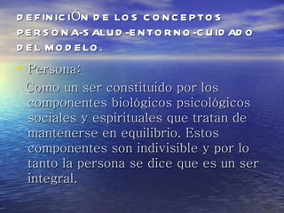 D E F IN IC IÓN D E LO S C O N C E P TO S
P E R S O N A-S ALU D -E N TO R N O -C U ID AD O
D E L M O D E LO .
• Persona:
 Como un ser constituido por los
 componentes biológicos psicológicos
 sociales y espirituales que tratan de
 mantenerse en equilibrio. Estos
 componentes son indivisible y por lo
 tanto la persona se dice que es un ser
 integral.
 
