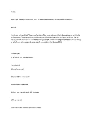 Health 
Health was not explicitly defined, but it is taken to mean balance in all realms of human life. 
Nursing 
Henderson believed that “the unique function of the nurse is to assist the individual, sick or well, in the 
performance of those activities contributing to health or its recovery (or to a peaceful death) that he 
would perform unaided if he had the necessary strength, will or knowledge. And to do this in such a way 
as to help him gain independence as rapidly as possible.” (Henderson, 1991) 
Subconcepts 
14 Activities for Client Assistance 
Physiological 
1. Breathe normally 
2. Eat and drink adequately 
3. Eliminate body wastes 
4. Move and maintain desirable postures 
5. Sleep and rest 
6. Select suitable clothes – dress and undress 
 