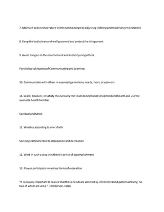 7. Maintain body temperature within normal range by adjusting clothing and modifying environment 
8. Keep the body clean and well groomed and protect the integument 
9. Avoid dangers in the environment and avoid injuring others 
Psychological Aspects of Communicating and Learning 
10. Communicate with others in expressing emotions, needs, fears, or opinions 
14. Learn, discover, or satisfy the curiosity that leads to normal development and health and use the 
available health facilities 
Spiritual and Moral 
11. Worship according to one’s faith 
Sociologically Oriented to Occupation and Recreation 
12. Work in such a way that there is sense of accomplishment 
13. Play or participate in various forms of recreation 
“It is equally important to realize that these needs are satisfied by infinitely varied pattern of living, no 
two of which are alike.” (Henderson, 1960) 
 
