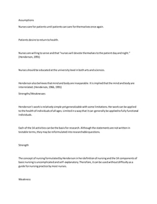 Assumptions 
Nurses care for patients until patients can care for themselves once again. 
Patients desire to return to health. 
Nurses are willing to serve and that “nurses will devote themselves to the patient day and night.” 
(Henderson, 1991) 
Nurses should be educated at the university level in both arts and sciences. 
Henderson also believes that mind and body are inseparable. It is implied that the mind and body are 
interrelated. (Henderson, 1966, 1991) 
Strengths/Weaknesses 
Henderson’s work is relatively simple yet generalizable with some limitations. Her work can be applied 
to the health of individuals of all ages. Limited in a way that it can generally be applied to fully functional 
individuals. 
Each of the 14 activities can be the basis for research. Although the statements are not written in 
testable terms, they may be reformulated into researchable questions. 
Strength 
The concept of nursing formulated by Henderson in her definition of nursing and the 14 components of 
basic nursing is uncomplicated and self-explanatory. Therefore, it can be used without difficulty as a 
guide for nursing practice by most nurses. 
Weakness 
 