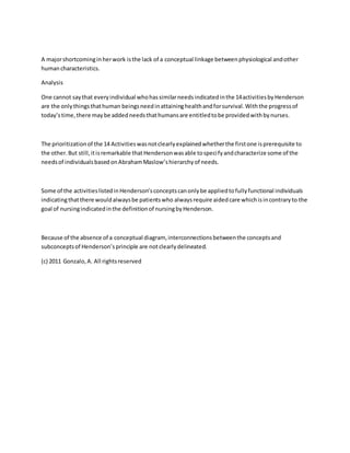 A major shortcoming in her work is the lack of a conceptual linkage between physiological and other 
human characteristics. 
Analysis 
One cannot say that every individual who has similar needs indicated in the 14 activities by Henderson 
are the only things that human beings need in attaining health and for survival. With the progress of 
today’s time, there may be added needs that humans are entitled to be provided with by nurses. 
The prioritization of the 14 Activities was not clearly explained whether the first one is prerequisite to 
the other. But still, it is remarkable that Henderson was able to speci fy and characterize some of the 
needs of individuals based on Abraham Maslow’s hierarchy of needs. 
Some of the activities listed in Henderson’s concepts can only be applied to fully functional individuals 
indicating that there would always be patients who always require aided care which is in contrary to the 
goal of nursing indicated in the definition of nursing by Henderson. 
Because of the absence of a conceptual diagram, interconnections between the concepts and 
subconcepts of Henderson’s principle are not clearly delineated. 
(c) 2011 Gonzalo, A. All rights reserved 
