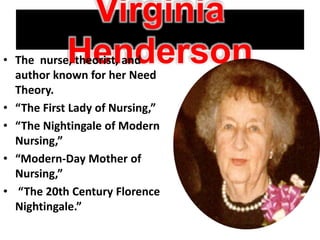 Virginia
Henderson• The nurse, theorist, and
author known for her Need
Theory.
• “The First Lady of Nursing,”
• “The Nightingale of Modern
Nursing,”
• “Modern-Day Mother of
Nursing,”
• “The 20th Century Florence
Nightingale.”
 