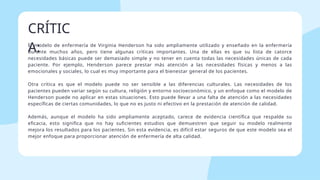 El modelo de enfermería de Virginia Henderson ha sido ampliamente utilizado y enseñado en la enfermería
durante muchos años, pero tiene algunas críticas importantes. Una de ellas es que su lista de catorce
necesidades básicas puede ser demasiado simple y no tener en cuenta todas las necesidades únicas de cada
paciente. Por ejemplo, Henderson parece prestar más atención a las necesidades físicas y menos a las
emocionales y sociales, lo cual es muy importante para el bienestar general de los pacientes.
Otra crítica es que el modelo puede no ser sensible a las diferencias culturales. Las necesidades de los
pacientes pueden variar según su cultura, religión y entorno socioeconómico, y un enfoque como el modelo de
Henderson puede no aplicar en estas situaciones. Esto puede llevar a una falta de atención a las necesidades
específicas de ciertas comunidades, lo que no es justo ni efectivo en la prestación de atención de calidad.
Además, aunque el modelo ha sido ampliamente aceptado, carece de evidencia científica que respalde su
eficacia, esto significa que no hay suficientes estudios que demuestren que seguir su modelo realmente
mejora los resultados para los pacientes. Sin esta evidencia, es difícil estar seguros de que este modelo sea el
mejor enfoque para proporcionar atención de enfermería de alta calidad.
CRÍTIC
A:
 