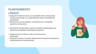 Evaluación: estado de salud, sus necesidades físicas, emocionales,
sociales y espirituales, y su capacidad para realizar actividades de
autocuidado.
Identificación de necesidades: se identifican las necesidades
específicas del paciente.
Planificación: Se desarrolla un plan de cuidados individualizado que
aborda las necesidades identificadas del paciente.
Implementación: Se llevan a cabo las intervenciones
planificadas.
Evaluación continua: Se evalúa regularmente el progreso del paciente y
la efectividad de las intervenciones.
PLANTEAMIENTO
LÓGICO:
 
