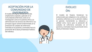 El modelo de Virginia Henderson ha sido
ampliamente aceptado y aplicado en la
comunidad de enfermería, tanto en la
investigación como en la práctica clínica y la
administración de servicios de enfermería. Sus
principios siguen siendo fundamentales en la
prestación de cuidados de enfermería
centrados en el paciente y orientados hacia la
promoción de la salud y el bienestar holístico
del individuo.
El modelo de Virginia Henderson ha
evolucionado para adaptarse a los cambios en
la práctica enfermera y en la atención médica
en general, manteniendo su relevancia y
utilidad como marco para la prestación de
cuidados de enfermería centrados en el
paciente y orientados hacia la promoción de la
salud y el bienestar integral.
ACEPTACIÓN POR LA
COMUNIDAD DE
ENFERMERÍA:
EVOLUCI
ÓN:
 