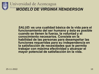 25-11-2022 10
MODELO DE VIRGINIA HENDERSON
SALUD: es una cualidad básica de la vida para el
funcionamiento del ser humano y ésta es posible
cuando se tienen la fuerza, la voluntad y el
conocimiento necesarios. Consiste en la
habilidad de las personas para desempeñar las
funciones requeridas para su independencia en
la satisfacción de necesidades que le permita
trabajar con máxima efectividad y alcanzar el
mayor potencial de satisfacción en la vida.
 