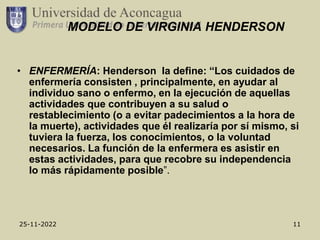 25-11-2022 11
MODELO DE VIRGINIA HENDERSON
• ENFERMERÍA: Henderson la define: “Los cuidados de
enfermería consisten , principalmente, en ayudar al
individuo sano o enfermo, en la ejecución de aquellas
actividades que contribuyen a su salud o
restablecimiento (o a evitar padecimientos a la hora de
la muerte), actividades que él realizaría por sí mismo, si
tuviera la fuerza, los conocimientos, o la voluntad
necesarios. La función de la enfermera es asistir en
estas actividades, para que recobre su independencia
lo más rápidamente posible”.
 