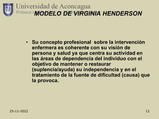 25-11-2022 12
MODELO DE VIRGINIA HENDERSON
• Su concepto profesional sobre la intervención
enfermera es coherente con su visión de
persona y salud ya que centra su actividad en
las áreas de dependencia del individuo con el
objetivo de mantener o restaurar
(suplencia/ayuda) su independencia y en el
tratamiento de la fuente de dificultad (causa) que
la provoca.
 