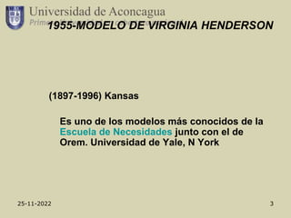 25-11-2022 3
1955-MODELO DE VIRGINIA HENDERSON
(1897-1996) Kansas
Es uno de los modelos más conocidos de la
Escuela de Necesidades junto con el de
Orem. Universidad de Yale, N York
 