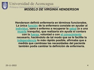 25-11-2022 4
MODELO DE VIRGINIA HENDERSON
Henderson definió enfermería en términos funcionales.
La única función de la enfermera consiste en ayudar al
individuo, sano o enfermo a recuperar la salud (o a una
muerte tranquila), que realizaría sin ayuda si contara
con la fuerza, voluntad o con el conocimiento
necesario, haciéndolo de tal modo que se le facilite la
independencia lo más rápido posible, afirmaba que a
medida que cambiase las necesidades del paciente
también podía cambiar la definición de enfermería.
 