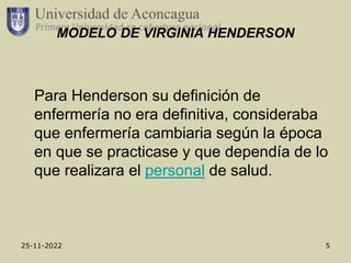 25-11-2022 5
MODELO DE VIRGINIA HENDERSON
Para Henderson su definición de
enfermería no era definitiva, consideraba
que enfermería cambiaria según la época
en que se practicase y que dependía de lo
que realizara el personal de salud.
 
