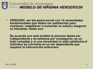25-11-2022 7
MODELO DE VIRGINIA HENDERSON
• PERSONA: ser bio-psico-social con 14 necesidades
fundamentales que deben ser satisfechas para
mantener, restablecer o aumentar su salud y asegurar
su bienestar. Éstas son:
De acuerdo con este modelo la persona desea ser
independiente y se esfuerza por conseguirlo, es un
todo complejo y si una necesidad no está satisfecha el
individuo se convierte en un ser dependiente que
requiere la intervención enfermera
 