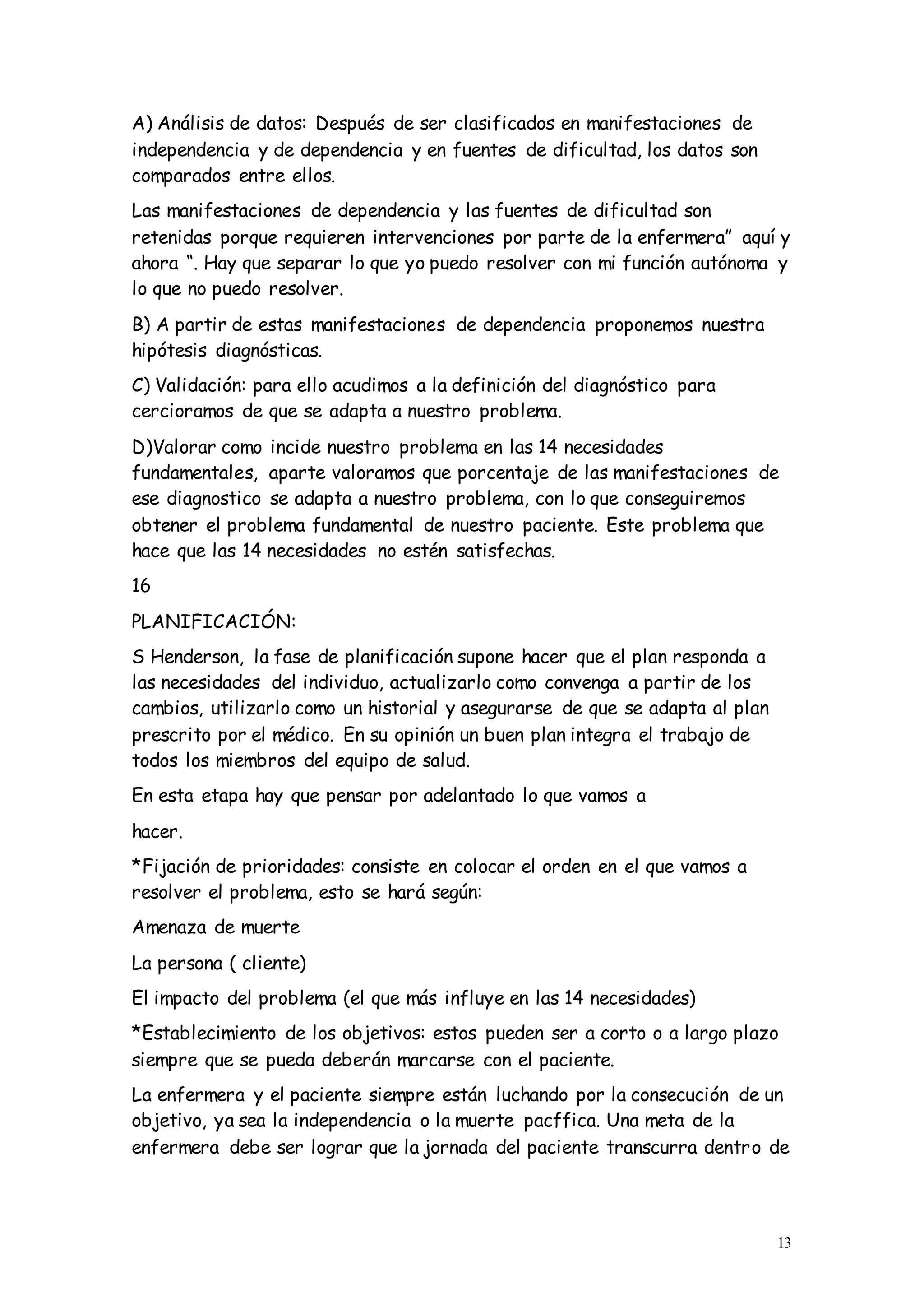 13
A) Análisis de datos: Después de ser clasificados en manifestaciones de
independencia y de dependencia y en fuentes de dificultad, los datos son
comparados entre ellos.
Las manifestaciones de dependencia y las fuentes de dificultad son
retenidas porque requieren intervenciones por parte de la enfermera” aquí y
ahora “. Hay que separar lo que yo puedo resolver con mi función autónoma y
lo que no puedo resolver.
B) A partir de estas manifestaciones de dependencia proponemos nuestra
hipótesis diagnósticas.
C) Validación: para ello acudimos a la definición del diagnóstico para
cercioramos de que se adapta a nuestro problema.
D)Valorar como incide nuestro problema en las 14 necesidades
fundamentales, aparte valoramos que porcentaje de las manifestaciones de
ese diagnostico se adapta a nuestro problema, con lo que conseguiremos
obtener el problema fundamental de nuestro paciente. Este problema que
hace que las 14 necesidades no estén satisfechas.
16
PLANIFICACIÓN:
S Henderson, la fase de planificación supone hacer que el plan responda a
las necesidades del individuo, actualizarlo como convenga a partir de los
cambios, utilizarlo como un historial y asegurarse de que se adapta al plan
prescrito por el médico. En su opinión un buen plan integra el trabajo de
todos los miembros del equipo de salud.
En esta etapa hay que pensar por adelantado lo que vamos a
hacer.
*Fijación de prioridades: consiste en colocar el orden en el que vamos a
resolver el problema, esto se hará según:
Amenaza de muerte
La persona ( cliente)
El impacto del problema (el que más influye en las 14 necesidades)
*Establecimiento de los objetivos: estos pueden ser a corto o a largo plazo
siempre que se pueda deberán marcarse con el paciente.
La enfermera y el paciente siempre están luchando por la consecución de un
objetivo, ya sea la independencia o la muerte pacffica. Una meta de la
enfermera debe ser lograr que la jornada del paciente transcurra dentro de
 