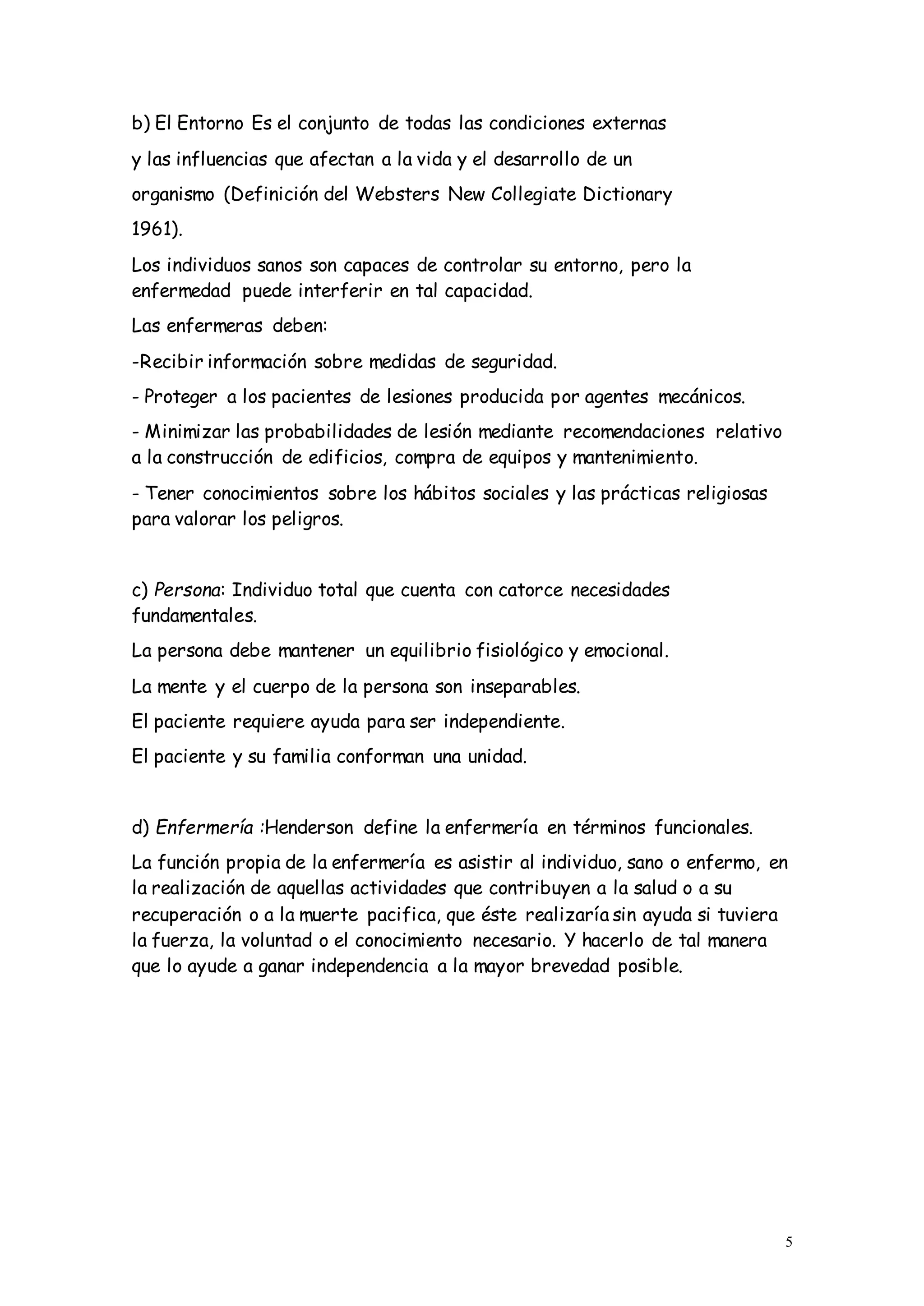 5
b) El Entorno Es el conjunto de todas las condiciones externas
y las influencias que afectan a la vida y el desarrollo de un
organismo (Definición del Websters New Collegiate Dictionary
1961).
Los individuos sanos son capaces de controlar su entorno, pero la
enfermedad puede interferir en tal capacidad.
Las enfermeras deben:
-Recibir información sobre medidas de seguridad.
- Proteger a los pacientes de lesiones producida por agentes mecánicos.
- Minimizar las probabilidades de lesión mediante recomendaciones relativo
a la construcción de edificios, compra de equipos y mantenimiento.
- Tener conocimientos sobre los hábitos sociales y las prácticas religiosas
para valorar los peligros.
c) Persona: Individuo total que cuenta con catorce necesidades
fundamentales.
La persona debe mantener un equilibrio fisiológico y emocional.
La mente y el cuerpo de la persona son inseparables.
El paciente requiere ayuda para ser independiente.
El paciente y su familia conforman una unidad.
d) Enfermería :Henderson define la enfermería en términos funcionales.
La función propia de la enfermería es asistir al individuo, sano o enfermo, en
la realización de aquellas actividades que contribuyen a la salud o a su
recuperación o a la muerte pacifica, que éste realizaría sin ayuda si tuviera
la fuerza, la voluntad o el conocimiento necesario. Y hacerlo de tal manera
que lo ayude a ganar independencia a la mayor brevedad posible.
 