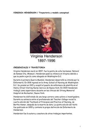 1
VIRGINIA HENDERSON / Trayectoria y modelo conceptual
CREDENCIALES Y TRAYECTORIA
Virginia Henderson nació en 1897; fue la quinta de ocho hermanos. Natural
de Kansas City, Missouri, Henderson pasó su infancia en Virginia debido a
que su padre ejercía como abogado en Washington D.C.
Durante la primera Guerra Mundial, Henderson desarrolló su interés por la
Enfermería. En 1918 ingresó en la Army School of Nursing de Washington
D.C. Se graduó en 1921 y aceptó el puesto de enfermera de plantilla en el
Henry Street Visiting Nurse Service de Nueva York. En 1929 Henderson
trabajó como supervisora docente en las clínicas del Strong Memorial
Hospital de Rochester, Nueva York.
Henderson ha disfrutado de una larga carrera como autora e investigadora.
Durante su estancia entre el profesorado del Teacher College revisó la
cuarta edición del Textbook of Principies and Practice of Nursing, de
Bertha Hamer, después de la muerte de ésta. La quinta edición del texto
fue publicada en 1955 y contenía la propia definición de Enfermería de
Henderson.
Henderson fue la autora y coautora de otros trabajos importantes.
 