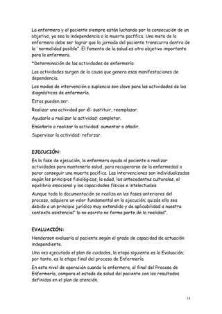 14
La enfermera y el paciente siempre están luchando por la consecución de un
objetivo, ya sea la independencia o la muerte pacffica. Una meta de la
enfermera debe ser lograr que la jornada del paciente transcurra dentro de
la ‘ normalidad posible”. El fomento de la salud es otro objetivo importante
para la enfermera.
*Determinación de las actividades de enfermería:
Las actividades surgen de la causa que genera esas manifestaciones de
dependencia.
Los modos de intervención o suplencia son clave para las actividades de los
diagnósticos de enfermería.
Estos pueden ser:
Realizar una actividad por él: sustituir, reemplazar.
Ayudarlo a realizar la actividad: completar.
Enseñarlo a realizar la actividad: aumentar o añadir.
Supervisar la actividad: reforzar.
EJECUCIÓN:
En la fase de ejecución, la enfermera ayuda al paciente a realizar
actividades para mantenerla salud, para recuperarse de la enfermedad o
parar conseguir una muerte pacifica. Las intervenciones son individualizadas
según los principios fisiológicos, la edad, los antecedentes culturales, el
equilibrio emocional y las capacidades físicas e intelectuales.
Aunque toda la documentación se realiza en las fases anteriores del
proceso, adquiere un valor fundamental en la ejecución; quizás ello sea
debido a un principio jurídico muy extendido y de aplicabilidad a nuestro
contexto asistencial” lo no escrito no forma parte de la realidad”.
EVALUACIÓN:
Henderson evaluaría al paciente según el grado de capacidad de actuación
independiente.
Una vez ejecutado el plan de cuidados, la etapa siguiente es la Evaluación;
por tanto, es la etapa final del proceso de Enfermería.
En este nivel de operación cuando la enfermera, al final del Proceso de
Enfermería, compara el estado de salud del paciente con los resultados
definidos en el plan de atención.
 