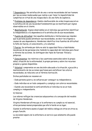 3
* Dependencia: No satisfacción de una o varias necesidades del ser humano
por las acciones inadecuadas que realiza o por tener la imposibilidad de
cumplirlas en virtud de una incapacidad o de una falta de suplencia.
* Problema de dependencia: Cambio desfavorable de orden biopsicosocial en
la satisfacción de una necesidad fundamental que se manifiesta por signos
observables en el cliente.
* Manifestación: Signos observables en el individuo que permiten identificar
la independencia o la dependencia el la satisfacción de sus necesidades.
* Fuente de dificultad: Son aquellos obstáculos o limitaciones que impiden
que la persona pueda satisfacer sus necesidades, es decir los orígenes o
causas de una dependencia. Henderson identifica tres fuentes de dificultad:
la falta de fuerza, el conocimiento, y la voluntad.
* Fuerza: Se entienda por ésta no solo la capacidad física o habilidades
mecánicas de las personas sino también la capacidad del individuo para llevar
a término las acciones. Se distinguen dos tipos de fuerzas: físicas y
psíquicas.
* Conocimientos: los relativos a las cuestiones esenciales sobre la propia
salud, situación de la enfermedad, la propia persona y sobre los recursos
propios y ajenos disponibles.
* Voluntad: compromiso en una decisión adecuada a la situación, ejecución y
mantenimiento de las acciones oportunas para satisfacer las catorce
necesidades, se relaciona con el término motivación.
Dichos postulados se resumen en:
- Cada persona quiere y se esfuerza por conseguir su independencia.
- Cada individuo es un todo compuesto y complejo con catorce necesidades.
- Cuando una necesidad no está satisfecha el individuo no es un todo
complejo e independiente.
b) Valores:
Los valores reflejan las creencias subyacentes a la concepción del modelo
de Virginia Henderson.
Virginia Henderson afirma que si la enfermera no cumple su rol esencial,
otras personas menos preparadas que ella lo harán en su lugar.
Cuando la enfermera asume el papel del médico delega en otros en otros su
propia función.
La sociedad espera de la enfermera un servicio que solamente ella puede
prestar.
 