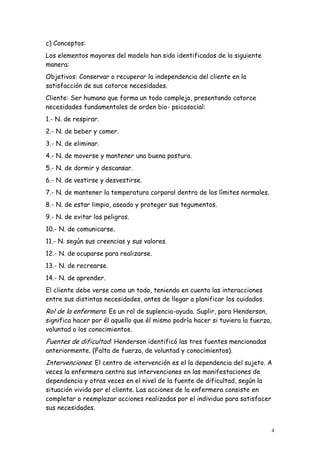 4
c) Conceptos:
Los elementos mayores del modelo han sido identificados de la siguiente
manera:
Objetivos: Conservar o recuperar la independencia del cliente en la
satisfacción de sus catorce necesidades.
Cliente: Ser humano que forma un todo complejo, presentando catorce
necesidades fundamentales de orden bio- psicosocial:
1.- N. de respirar.
2.- N. de beber y comer.
3.- N. de eliminar.
4.- N. de moverse y mantener una buena postura.
5.- N. de dormir y descansar.
6.- N. de vestirse y desvestirse.
7.- N. de mantener la temperatura corporal dentro de los límites normales.
8.- N. de estar limpio, aseado y proteger sus tegumentos.
9.- N. de evitar los peligros.
10.- N. de comunicarse.
11.- N. según sus creencias y sus valores.
12.- N. de ocuparse para realizarse.
13.- N. de recrearse.
14.- N. de aprender.
El cliente debe verse como un todo, teniendo en cuenta las interacciones
entre sus distintas necesidades, antes de llegar a planificar los cuidados.
Rol de la enfermera: Es un rol de suplencia-ayuda. Suplir, para Henderson,
significa hacer por él aquello que él mismo podría hacer si tuviera la fuerza,
voluntad o los conocimientos.
Fuentes de dificultad: Henderson identificó las tres fuentes mencionadas
anteriormente. (Falta de fuerza, de voluntad y conocimientos).
Intervenciones: El centro de intervención es el la dependencia del sujeto. A
veces la enfermera centra sus intervenciones en las manifestaciones de
dependencia y otras veces en el nivel de la fuente de dificultad, según la
situación vivida por el cliente. Las acciones de la enfermera consiste en
completar o reemplazar acciones realizadas por el individuo para satisfacer
sus necesidades.
 