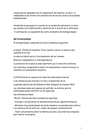 5
Consecuencias deseadas: son el cumplimiento del objetivo, es decir, la
independencia del cliente en la satisfacción de las sus catorce necesidades
fundamentales.
Hendersón no perseguía la creación de un modelo de enfermería, lo único
que ansiaba era la delimitación y definición de la función de la enfermera.
A continuación, se expondrán los cuatro elementos del metaparadigma.
METAPARADIGMA
El metaparadigma comprende los cuatro elementos siguientes.
a) Salud : Estado de bienestar físico, mental y social. La salud es una
cualidad de la vida.
La salud es básica para el funcionamiento del ser humano.
Requiere independencia e interdependencia.
La promoción de la salud es más importante que la atención al enfermo.
Los individuos recuperarán la salud o la mantendrán si tienen la fuerza, la
voluntad o el conocimiento necesario.
b) El Entorno Es el conjunto de todas las condiciones externas
y las influencias que afectan a la vida y el desarrollo de un
organismo (Definición del Websters New Collegiate Dictionary 1961).
Los individuos sanos son capaces de controlar su entorno, pero la
enfermedad puede interferir en tal capacidad.
Las enfermeras deben:
-Recibir información sobre medidas de seguridad.
- Proteger a los pacientes de lesiones producida por agentes mecánicos.
- Minimizar las probabilidades de lesión mediante recomendaciones relativo
a la construcción de edificios, compra de equipos y mantenimiento.
- Tener conocimientos sobre los hábitos sociales y las prácticas religiosas
para valorar los peligros.
 