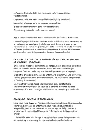 6
c) Persona: Individuo total que cuenta con catorce necesidades
fundamentales.
La persona debe mantener un equilibrio fisiológico y emocional.
La mente y el cuerpo de la persona son inseparables.
El paciente requiere ayuda para ser independiente.
El paciente y su familia conforman una unidad.
d) Enfermería :Henderson define la enfermería en términos funcionales.
La función propia de la enfermería es asistir al individuo, sano o enfermo, en
la realización de aquellas actividades que contribuyen a la salud o a su
recuperación o a la muerte pacifica, que éste realizaría sin ayuda si tuviera
la fuerza, la voluntad o el conocimiento necesario. Y hacerlo de tal manera
que lo ayude a ganar independencia a la mayor brevedad posible.
PROCESO DE ATENCIÓN DE ENFERMERÍA APLICADO AL MODELO
DE VIRGINIA HENDERSON
En el sentido filosófico del término, el método, ligado al dominio especifico
de la enfermería, en la actualidad es el Proceso de Enfermería, que
comporta fines particulares y una forma de proceder que le es propia.
El objetivo principal del Proceso de Enfermería es construir una estructura
teórica que pueda cubrir, individualizándolas, las necesidades del paciente,
la familia y la comunidad.
Existen otras teorías, todas ellas mantienen como constantes la
conservación y el progreso de salud de la persona, mediante acciones
organizadas. Es decir, conseguir la calidad en los cuidados y la calidad de
vida.
ETAPAS DEL PROCESO DE ENFERMERÍA
Las etapas constituyen las fases de actuación concretas que tienen carácter
operativo. El Proceso de Enfermería es un todo cíclico, dinámico e
inseparable, pero estructurado en secuencias lógicas. Tal y como en el
presente está concebido el Proceso de Enfermería, se distinguen cinco
etapas:
1. Valoración: esta fase incluye la recopilación de datos de la persona- sus
necesidades y problemas- y las respuestas humanas- limitaciones,
 