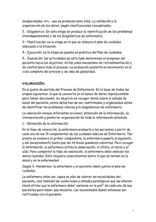 7
incapacidades, etc.- que se producen ante ellos. La validación y la
organización de los datos, según clasificaciones conceptuales.
2.- Diagnóstico: En esta etapa se produce la identificación de los problemas
interdependientes y de los Diagnósticos de enfermería.
3.- Planificación: es la etapa en la que se elabora el plan de cuidados
adecuado a la situación.
4.- Ejecución: es la etapa de puesta en práctica del Plan de cuidados.
5.- Evaluación: las actividades de esta fase determinan el progreso del
paciente hacia los objetivos. Actúa como mecanismo de retroalimentación y
de control para todo el proceso. La evaluación posibilita el movimiento en el
ciclo completo del proceso y da idea de globalidad.
VALORACIÓN:
Es el punto de partida del Proceso de Enfermería. Es la base de todas las
etapas siguientes, lo que la convierte en el banco de datos imprescindible
para tomar decisiones. Su objetivo es recoger datos sobre el estado de
salud del paciente, estos datos han de ser confirmados y organizados antes
de identificar los problemas clínicos y/o diagnósticos de enfermería.
La valoración incluye diferentes acciones: obtención de la información, su
interpretación y posterior organización de toda la información obtenida.
1.- Obtención de la información:
En la fase de valoración, la enfermera evaluaría a los pacientes a partir de
cada uno de los 14 componentes de los cuidados básicos de Enfermería. Tan
pronto se evaluara el primer componente, la enfermera pasaría al siguiente,
y así sucesivamente hasta que las 14 áreas quedaran cubiertas. Para recoger
la información, la enfermera utiliza la observación, el olfato, el tacto y el
oído. Para completar la fase de valoración, la enfermera debe analizar los
datos reunidos. Esto requiere conocimientos sobre lo que es normal en la
salud y en la enfermedad.
Según V. Henderson, la enfermera y el paciente idean juntos el plan de
cuidados.
La enfermera debe ser capaz no sólo de valorar las necesidades del
paciente, sino también las condiciones y estados patológicos que las alteran.
Hend afirma que la enfermera debe” meterse en la piel” de cada uno de sus
pacientes para saber qué necesita. Las necesidades deben entonces ser
ratificadas con el paciente.
 